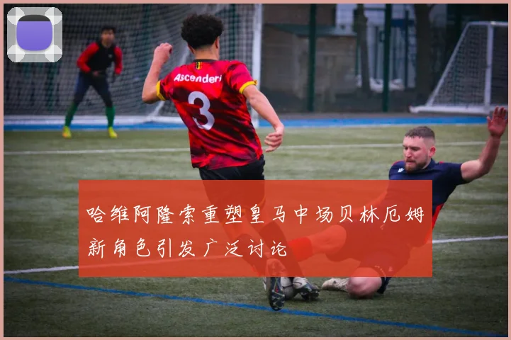 哈维阿隆索重塑皇马中场贝林厄姆新角色引发广泛讨论